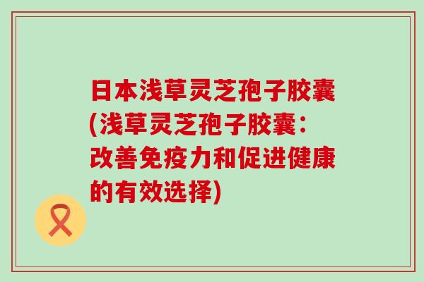 日本浅草灵芝孢子胶囊(浅草灵芝孢子胶囊：改善免疫力和促进健康的有效选择)