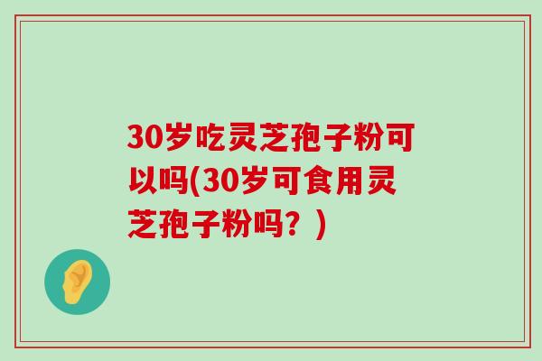 30岁吃灵芝孢子粉可以吗(30岁可食用灵芝孢子粉吗？)