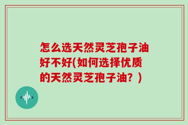 怎么选天然灵芝孢子油好不好(如何选择优质的天然灵芝孢子油？)