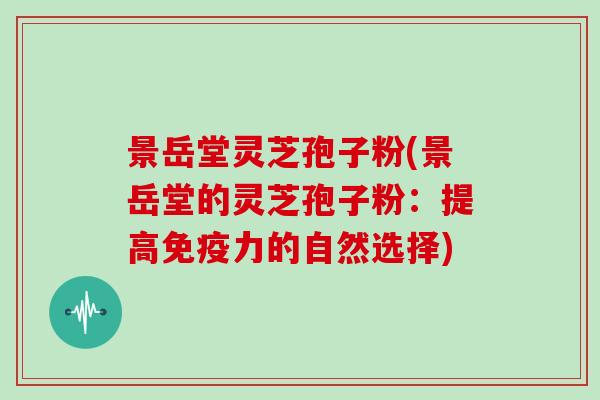 景岳堂灵芝孢子粉(景岳堂的灵芝孢子粉：提高免疫力的自然选择)