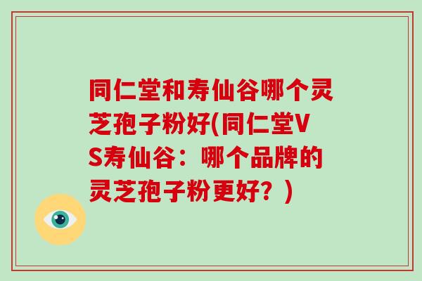 同仁堂和寿仙谷哪个灵芝孢子粉好(同仁堂VS寿仙谷：哪个品牌的灵芝孢子粉更好？)