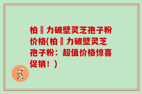 柏維力破壁灵芝孢子粉价格(柏維力破壁灵芝孢子粉：超值价格惊喜促销！)