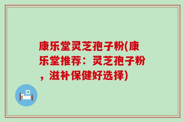 康乐堂灵芝孢子粉(康乐堂推荐：灵芝孢子粉，滋补保健好选择)