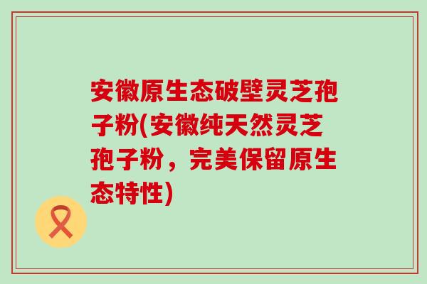 安徽原生态破壁灵芝孢子粉(安徽纯天然灵芝孢子粉，完美保留原生态特性)