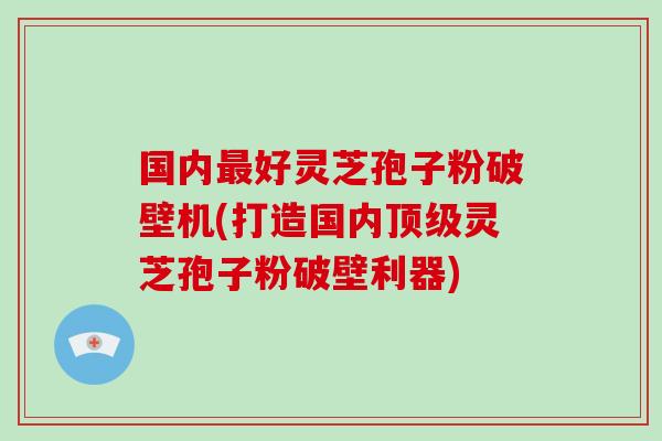 国内好灵芝孢子粉破壁机(打造国内灵芝孢子粉破壁利器)