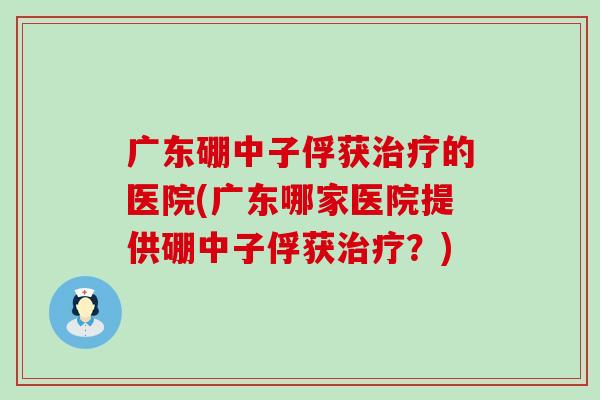 广东硼中子俘获的医院(广东哪家医院提供硼中子俘获？)