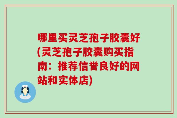 哪里买灵芝孢子胶囊好(灵芝孢子胶囊购买指南：推荐信誉良好的网站和实体店)