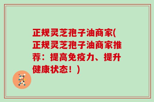 正规灵芝孢子油商家(正规灵芝孢子油商家推荐：提高免疫力、提升健康状态！)