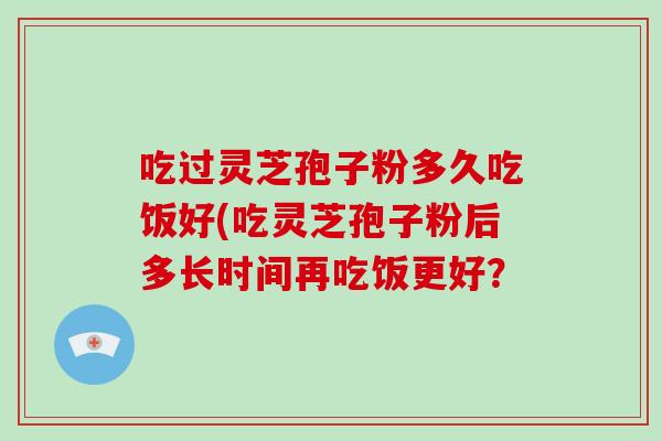 吃过灵芝孢子粉多久吃饭好(吃灵芝孢子粉后多长时间再吃饭更好？