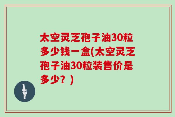 太空灵芝孢子油30粒多少钱一盒(太空灵芝孢子油30粒装售价是多少？)