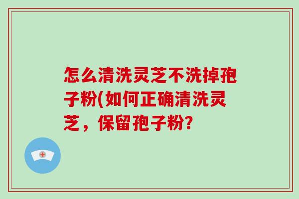 怎么清洗灵芝不洗掉孢子粉(如何正确清洗灵芝，保留孢子粉？