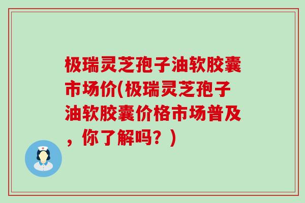 极瑞灵芝孢子油软胶囊市场价(极瑞灵芝孢子油软胶囊价格市场普及，你了解吗？)