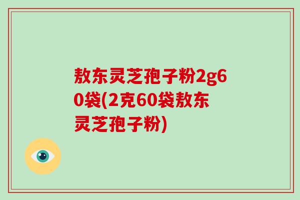 敖东灵芝孢子粉2g60袋(2克60袋敖东灵芝孢子粉)