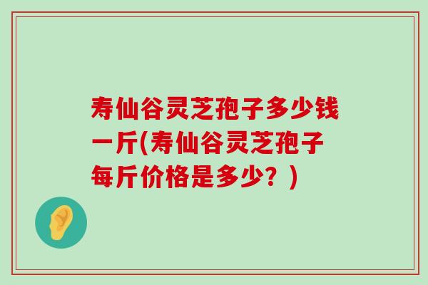 寿仙谷灵芝孢子多少钱一斤(寿仙谷灵芝孢子每斤价格是多少？)