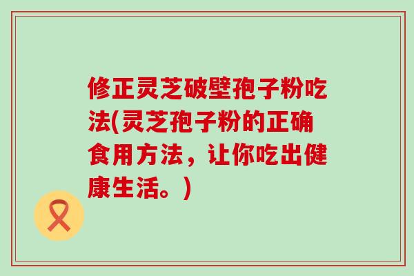 修正灵芝破壁孢子粉吃法(灵芝孢子粉的正确食用方法，让你吃出健康生活。)