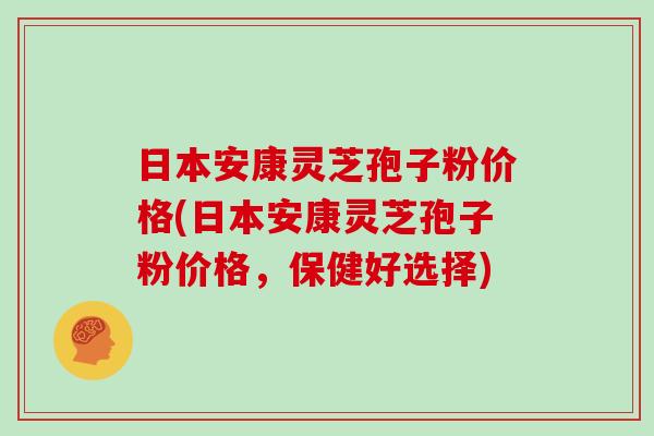 日本安康灵芝孢子粉价格(日本安康灵芝孢子粉价格，保健好选择)