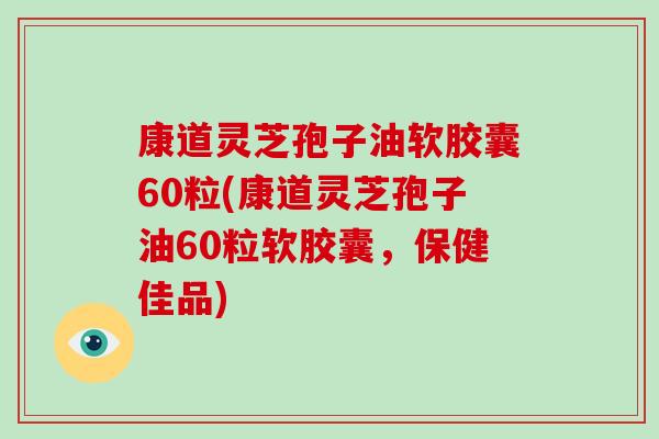 康道灵芝孢子油软胶囊60粒(康道灵芝孢子油60粒软胶囊，保健佳品)