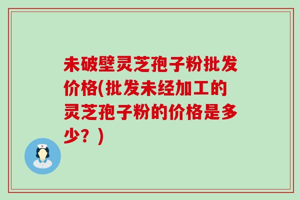 未破壁灵芝孢子粉批发价格(批发未经加工的灵芝孢子粉的价格是多少？)