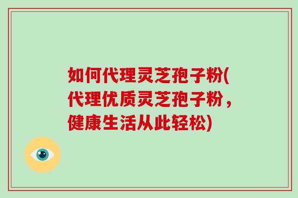 如何代理灵芝孢子粉(代理优质灵芝孢子粉，健康生活从此轻松)