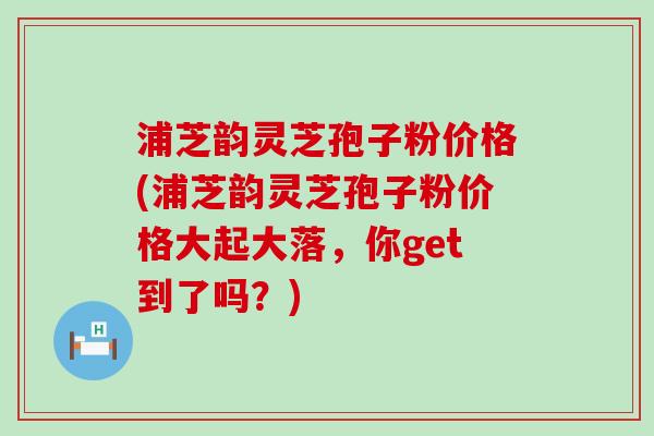 浦芝韵灵芝孢子粉价格(浦芝韵灵芝孢子粉价格大起大落，你get到了吗？)