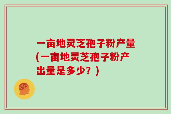 一亩地灵芝孢子粉产量(一亩地灵芝孢子粉产出量是多少？)