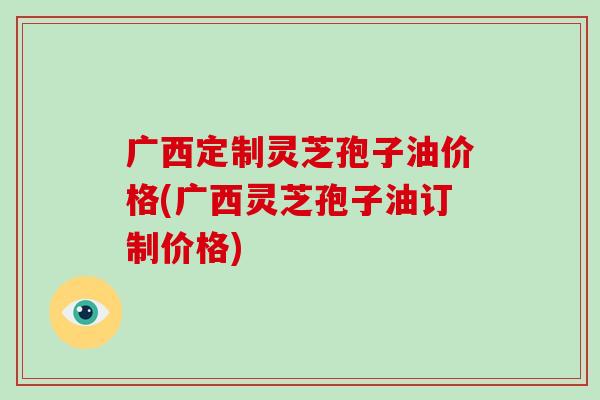 广西定制灵芝孢子油价格(广西灵芝孢子油订制价格)