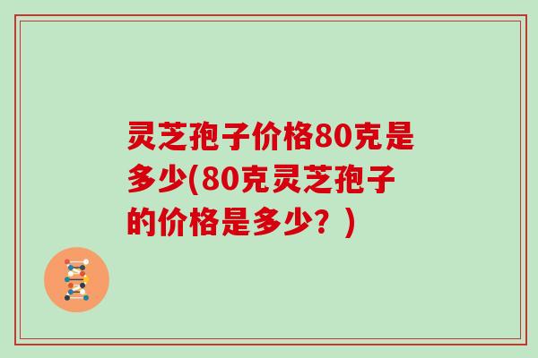 灵芝孢子价格80克是多少(80克灵芝孢子的价格是多少？)