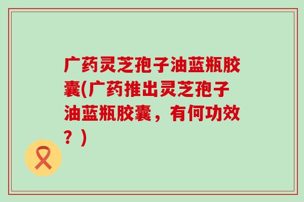 广药灵芝孢子油蓝瓶胶囊(广药推出灵芝孢子油蓝瓶胶囊，有何功效？)