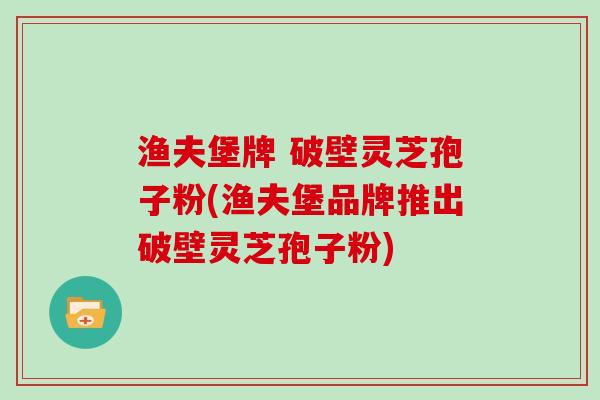 渔夫堡牌 破壁灵芝孢子粉(渔夫堡品牌推出破壁灵芝孢子粉)