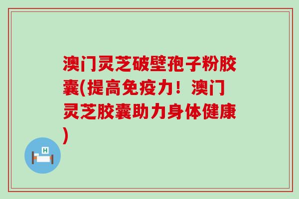 澳门灵芝破壁孢子粉胶囊(提高免疫力！澳门灵芝胶囊助力身体健康)