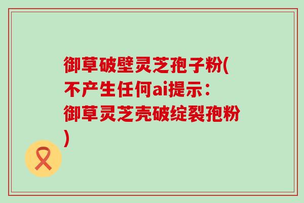 御草破壁灵芝孢子粉(不产生任何ai提示：御草灵芝壳破绽裂孢粉)