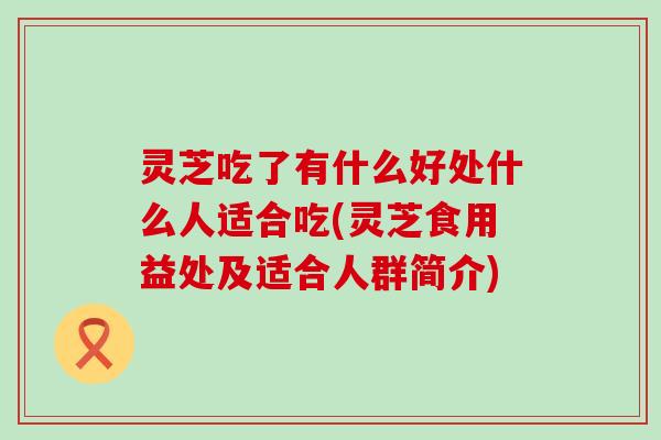 灵芝吃了有什么好处什么人适合吃(灵芝食用益处及适合人群简介)