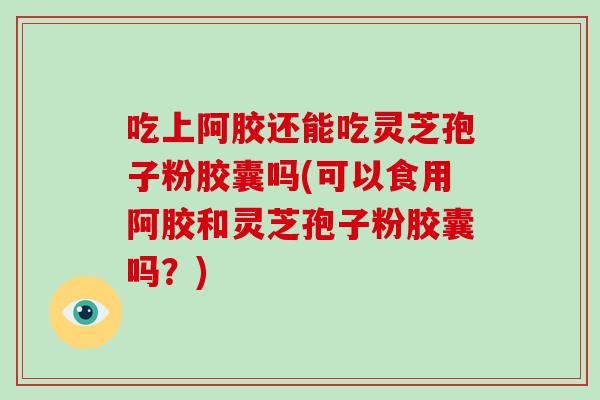 吃上阿胶还能吃灵芝孢子粉胶囊吗(可以食用阿胶和灵芝孢子粉胶囊吗？)