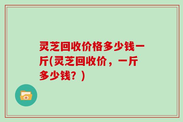 灵芝回收价格多少钱一斤(灵芝回收价，一斤多少钱？)