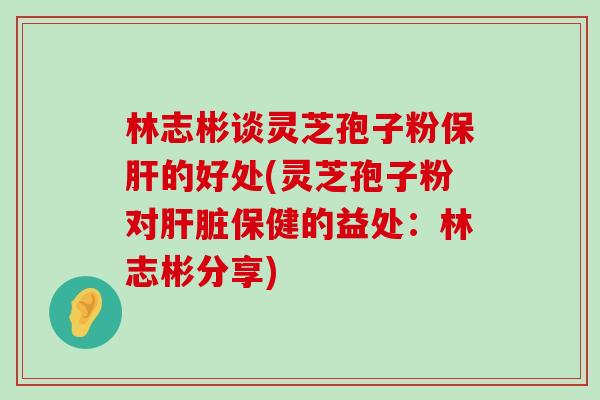 林志彬谈灵芝孢子粉的好处(灵芝孢子粉对保健的益处：林志彬分享)