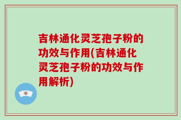 吉林通化灵芝孢子粉的功效与作用(吉林通化灵芝孢子粉的功效与作用解析)