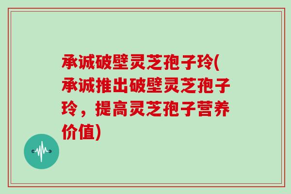 承诚破壁灵芝孢子玲(承诚推出破壁灵芝孢子玲，提高灵芝孢子营养价值)