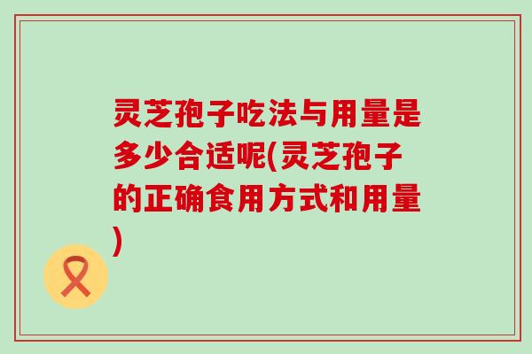 灵芝孢子吃法与用量是多少合适呢(灵芝孢子的正确食用方式和用量)