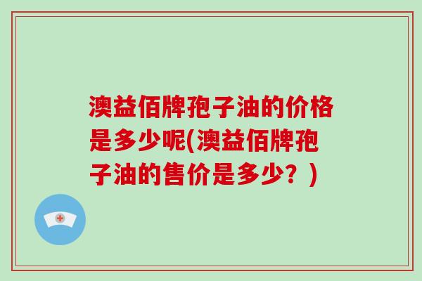 澳益佰牌孢子油的价格是多少呢(澳益佰牌孢子油的售价是多少？)