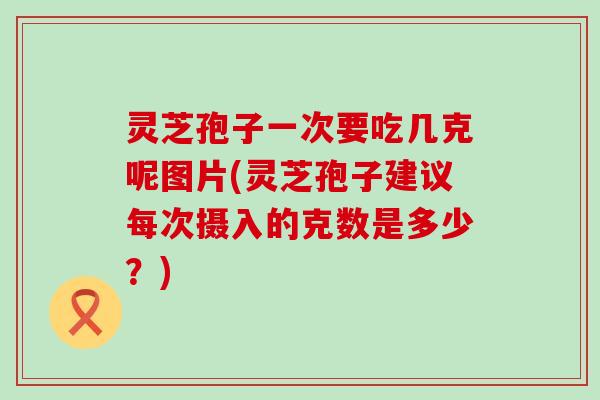 灵芝孢子一次要吃几克呢图片(灵芝孢子建议每次摄入的克数是多少？)