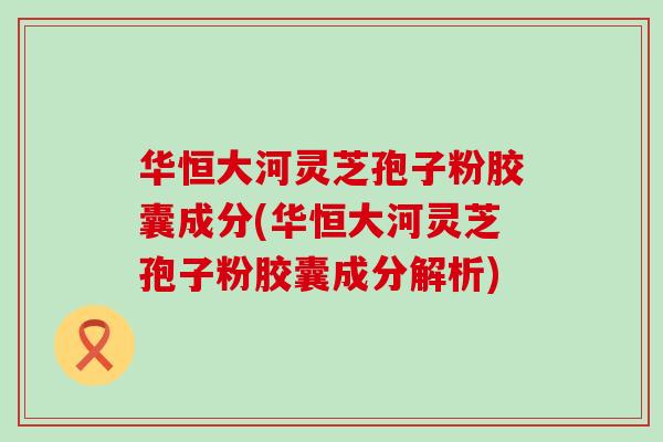 华恒大河灵芝孢子粉胶囊成分(华恒大河灵芝孢子粉胶囊成分解析)