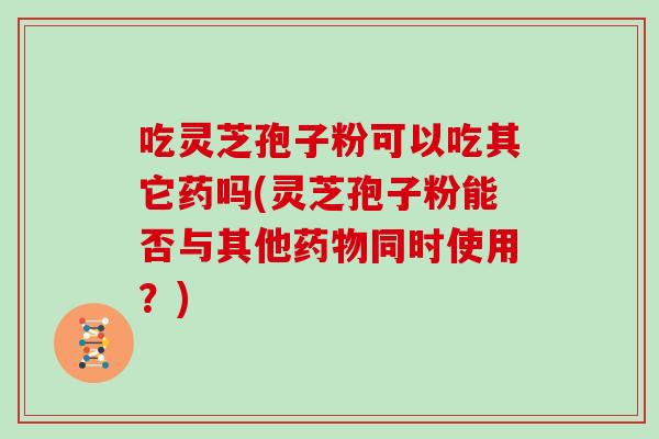 吃灵芝孢子粉可以吃其它药吗(灵芝孢子粉能否与其他同时使用？)