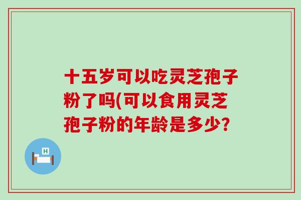 十五岁可以吃灵芝孢子粉了吗(可以食用灵芝孢子粉的年龄是多少？