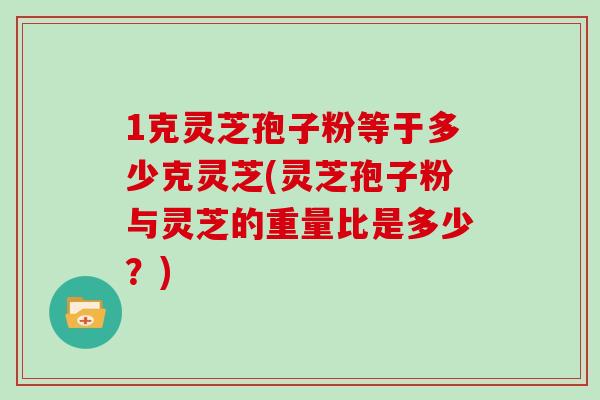 1克灵芝孢子粉等于多少克灵芝(灵芝孢子粉与灵芝的重量比是多少？)