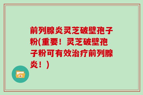 前列腺炎灵芝破壁孢子粉(重要！灵芝破壁孢子粉可有效前列腺炎！)