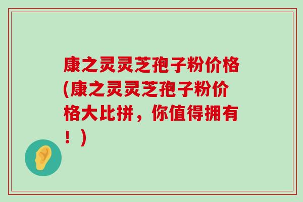 康之灵灵芝孢子粉价格(康之灵灵芝孢子粉价格大比拼，你值得拥有！)