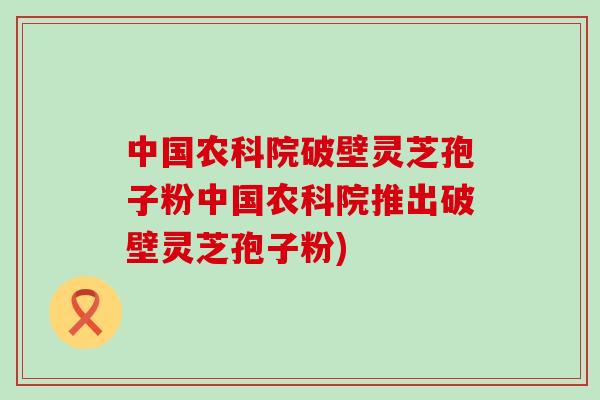 中国农科院破壁灵芝孢子粉中国农科院推出破壁灵芝孢子粉)