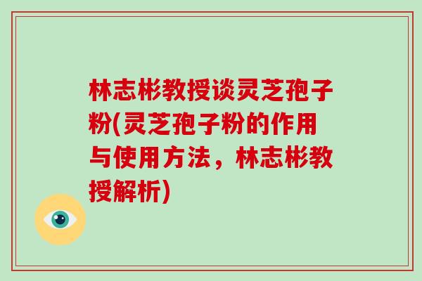 林志彬教授谈灵芝孢子粉(灵芝孢子粉的作用与使用方法，林志彬教授解析)