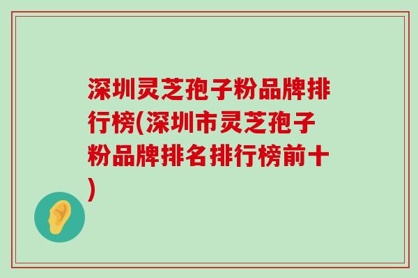 深圳灵芝孢子粉品牌排行榜(深圳市灵芝孢子粉品牌排名排行榜前十)