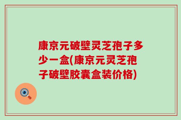 康京元破壁灵芝孢子多少一盒(康京元灵芝孢子破壁胶囊盒装价格)